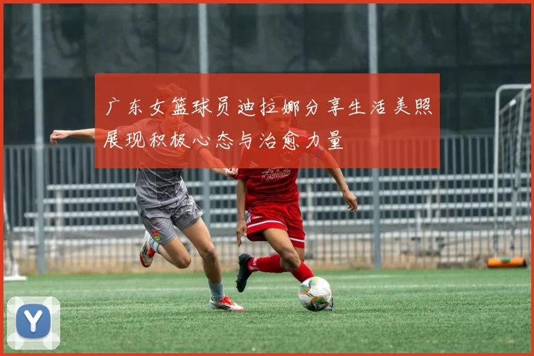 广东女篮球员迪拉娜分享生活美照展现积极心态与治愈力量