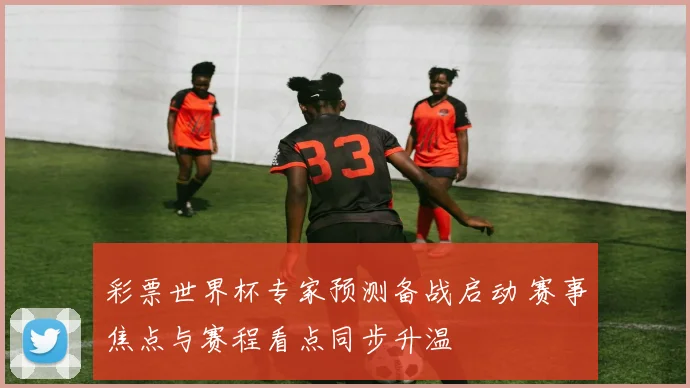 彩票世界杯专家预测备战启动 赛事焦点与赛程看点同步升温