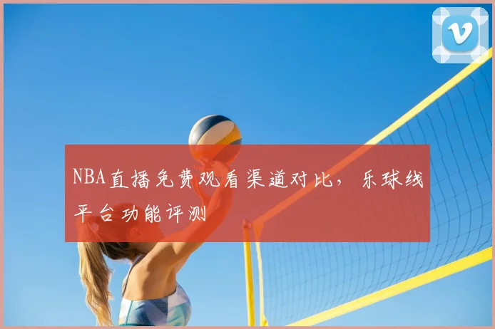 NBA直播免费观看渠道对比，乐球线平台功能评测