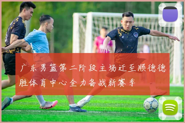 广东男篮第二阶段主场迁至顺德德胜体育中心全力备战新赛季