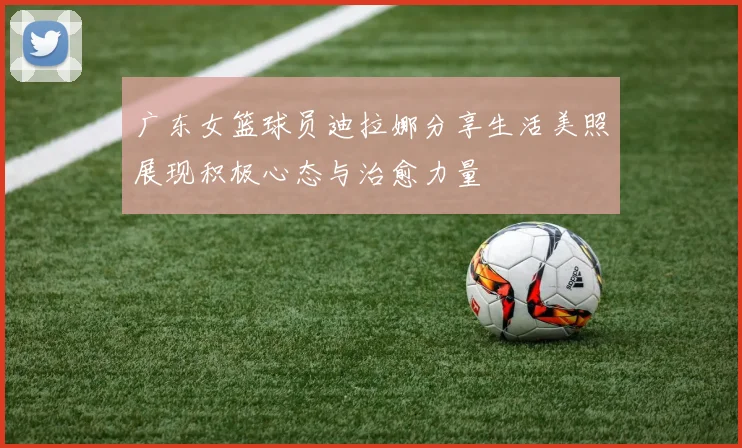 广东女篮球员迪拉娜分享生活美照展现积极心态与治愈力量