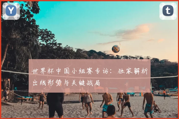 世界杯中国小组赛专访:独家解析出线形势与关键战局