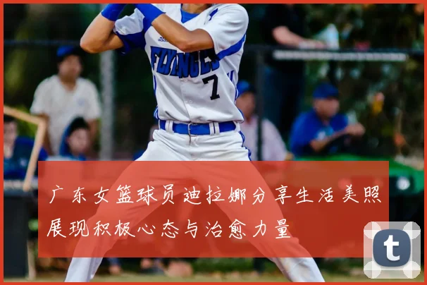 广东女篮球员迪拉娜分享生活美照展现积极心态与治愈力量