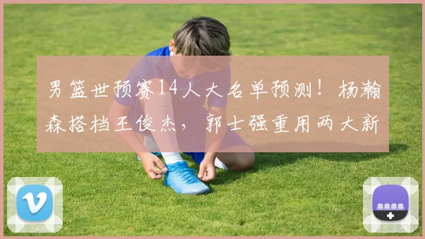 男篮世预赛14人大名单预测!杨瀚森搭档王俊杰,郭士强重用两大新
