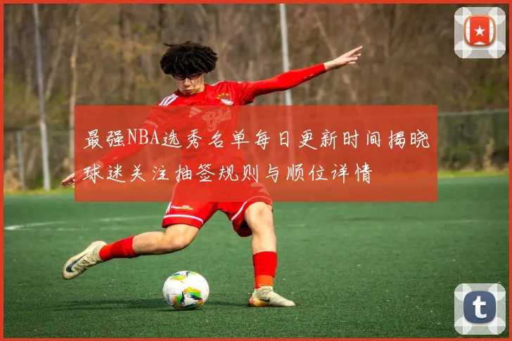 最强NBA选秀名单每日更新时间揭晓球迷关注抽签规则与顺位详情