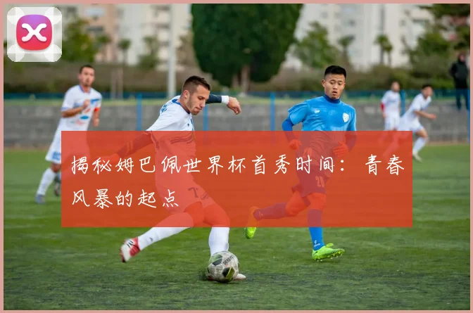 揭秘姆巴佩世界杯首秀时间：青春风暴的起点