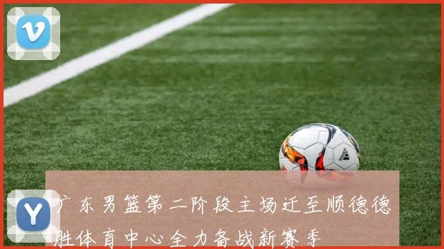 广东男篮第二阶段主场迁至顺德德胜体育中心全力备战新赛季