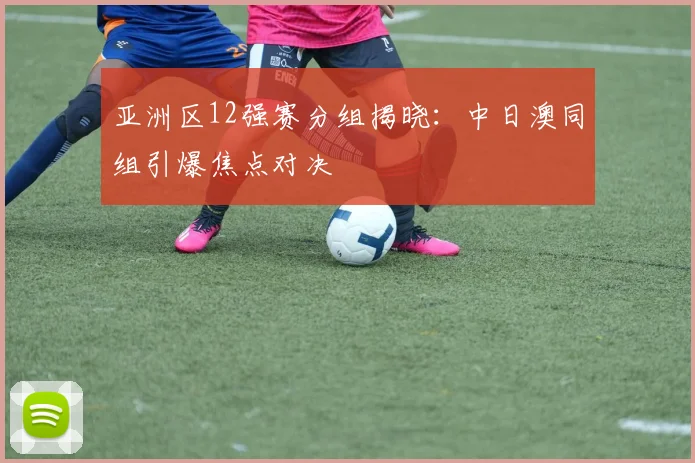 亚洲区12强赛分组揭晓：中日澳同组引爆焦点对决