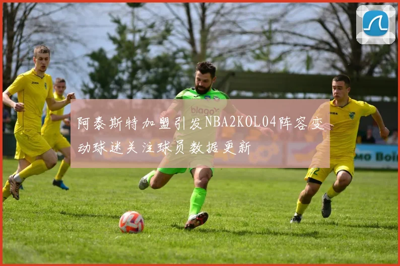 阿泰斯特加盟引发NBA2KOL04阵容变动球迷关注球员数据更新