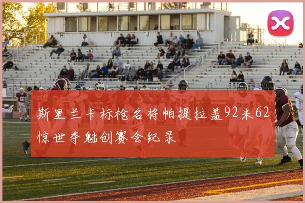 斯里兰卡标枪名将帕提拉盖92米62惊世夺魁创赛会纪录