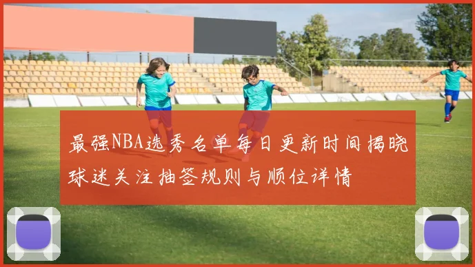 最强NBA选秀名单每日更新时间揭晓球迷关注抽签规则与顺位详情