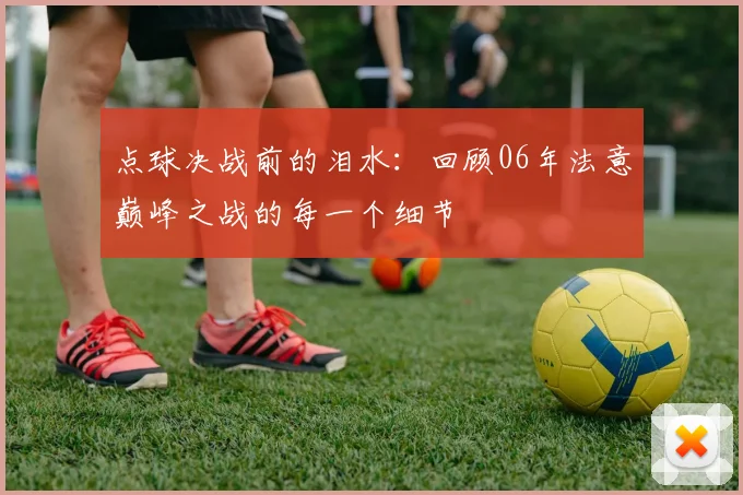 点球决战前的泪水:回顾06年法意巅峰之战的每一个细节