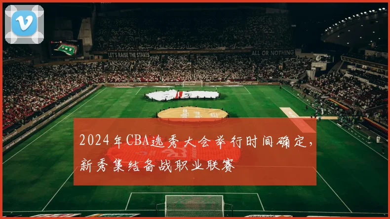 2024年CBA选秀大会举行时间确定，新秀集结备战职业联赛