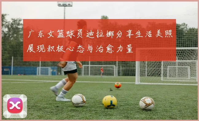 广东女篮球员迪拉娜分享生活美照展现积极心态与治愈力量