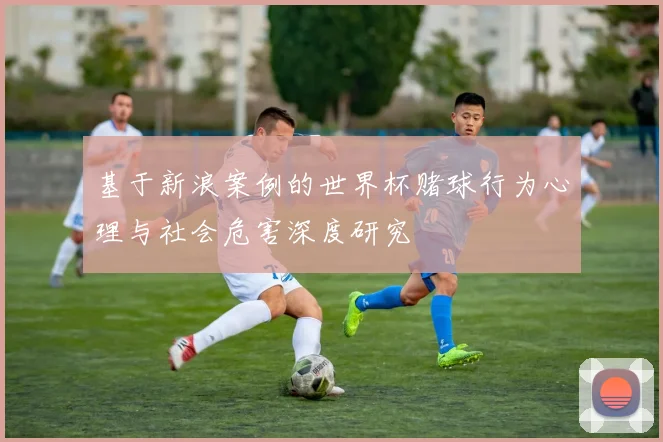 基于新浪案例的世界杯赌球行为心理与社会危害深度研究