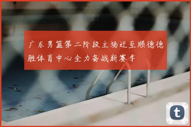 广东男篮第二阶段主场迁至顺德德胜体育中心全力备战新赛季