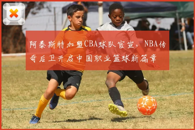 阿泰斯特加盟CBA球队官宣，NBA传奇后卫开启中国职业篮球新篇章
