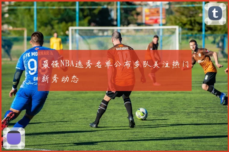 最强NBA选秀名单公布多队关注热门新秀动态